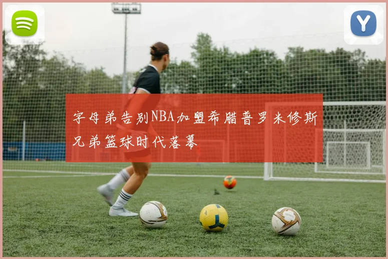 字母弟告别NBA加盟希腊普罗米修斯兄弟篮球时代落幕