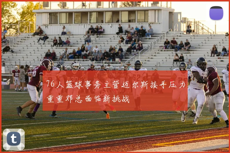 76人篮球事务主管迈尔斯接手压力重重邓总面临新挑战