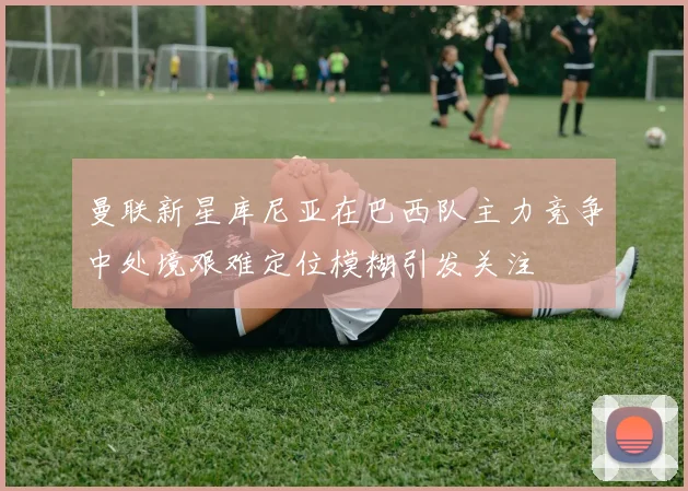 曼联新星库尼亚在巴西队主力竞争中处境艰难定位模糊引发关注