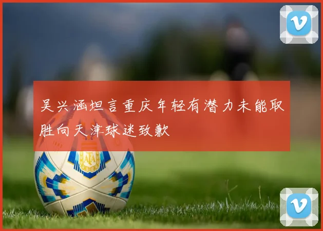 吴兴涵坦言重庆年轻有潜力未能取胜向天津球迷致歉