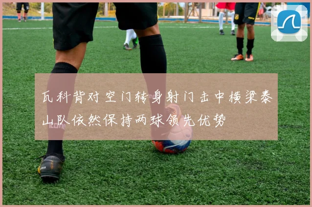 瓦科背对空门转身射门击中横梁泰山队依然保持两球领先优势