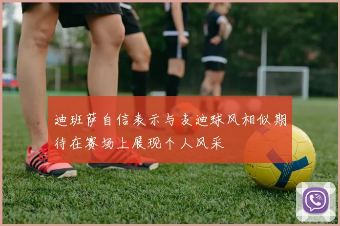 迪班萨自信表示与麦迪球风相似期待在赛场上展现个人风采