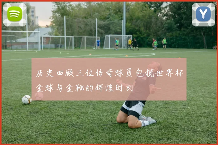 历史回顾三位传奇球员包揽世界杯金球与金靴的辉煌时刻