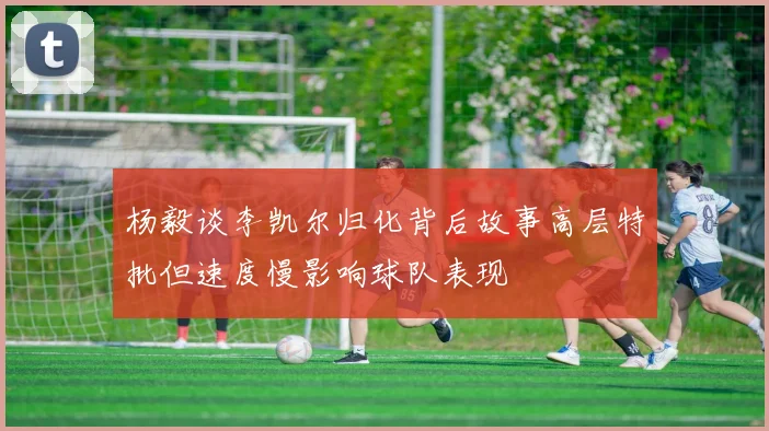 杨毅谈李凯尔归化背后故事高层特批但速度慢影响球队表现
