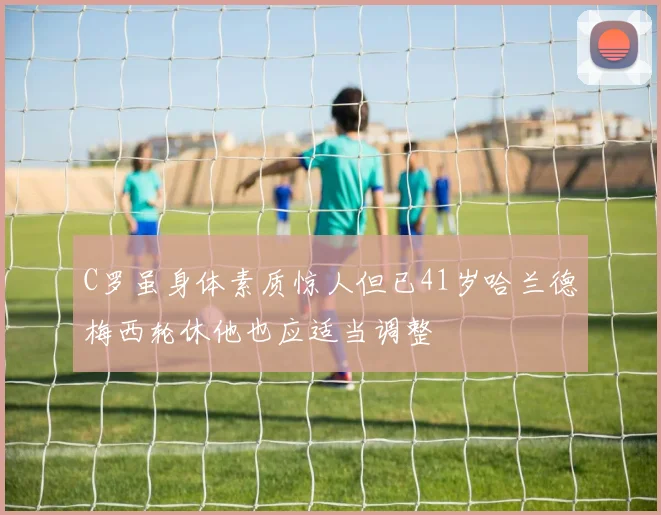 C罗虽身体素质惊人但已41岁哈兰德梅西轮休他也应适当调整