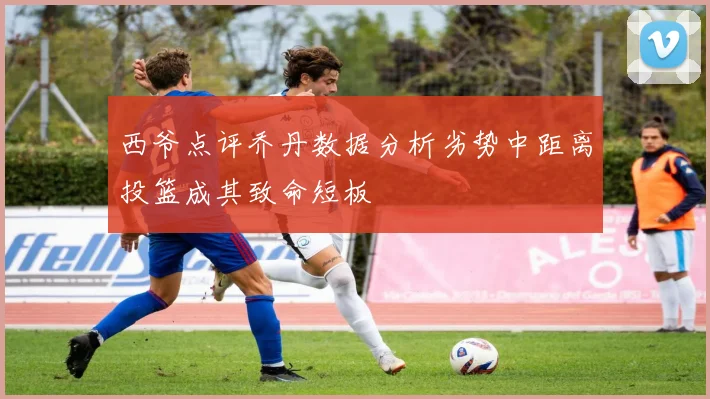 西爷点评乔丹数据分析劣势中距离投篮成其致命短板