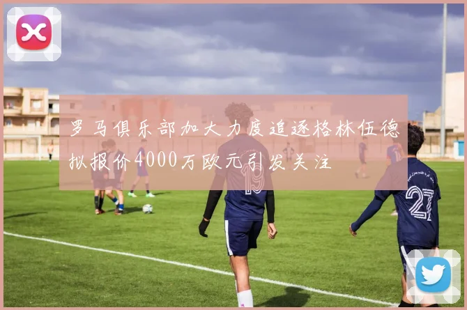 罗马俱乐部加大力度追逐格林伍德拟报价4000万欧元引发关注