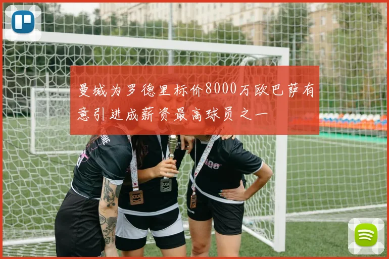 曼城为罗德里标价8000万欧巴萨有意引进成薪资最高球员之一